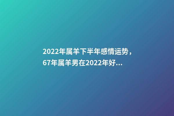 2022年属羊下半年感情运势，67年属羊男在2022年好不好 1967年属羊人2022年运势，1967年属羊2022 年运势及运程